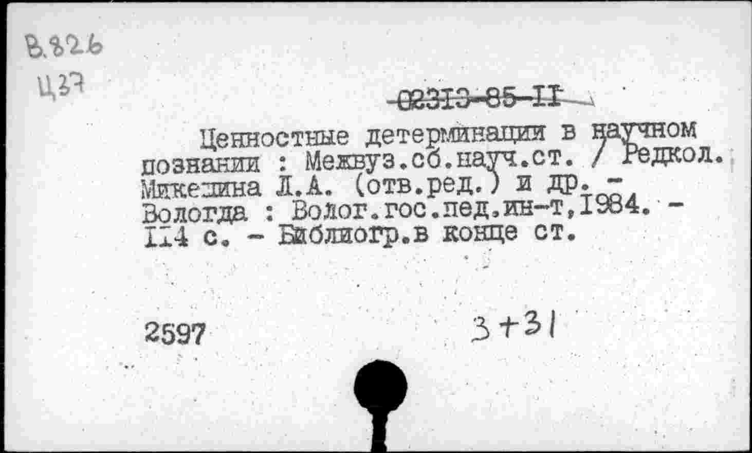 ﻿
023-13-85-11	'
Ценностные детерминации в научном познании : Межвуз.об.науч.ст. / Редкой. Микенина Л.А. (отв.ред.) и ДР« “ Вологда : Волог.гос.пед,ин-т,19В4.-114 с. - Библиогр.в конце ст.
2597